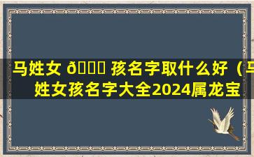 马姓女 🐝 孩名字取什么好（马姓女孩名字大全2024属龙宝 🌸 宝）